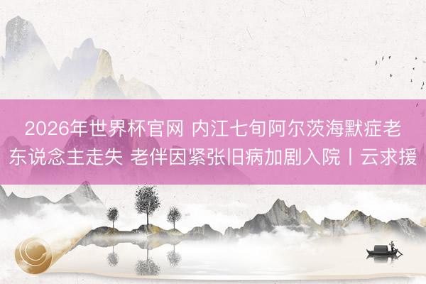 2026年世界杯官网 内江七旬阿尔茨海默症老东说念主走失 老伴因紧张旧病加剧入院丨云求援