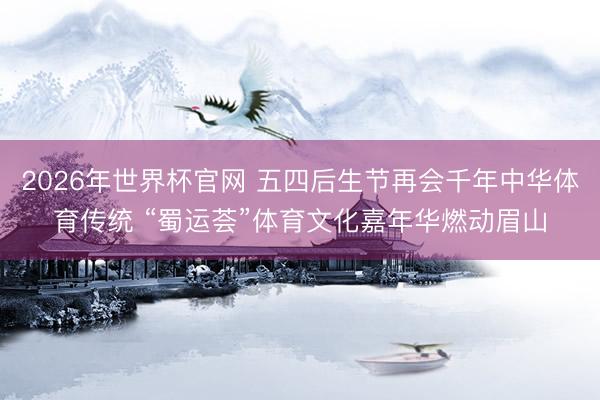 2026年世界杯官网 五四后生节再会千年中华体育传统 “蜀运荟”体育文化嘉年华燃动眉山