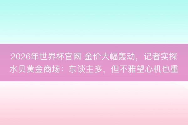 2026年世界杯官网 金价大幅轰动，记者实探水贝黄金商场：东谈主多，但不雅望心机也重