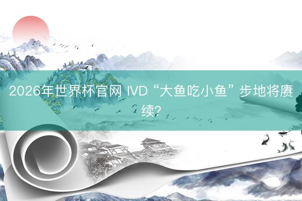 2026年世界杯官网 IVD “大鱼吃小鱼” 步地将赓续？