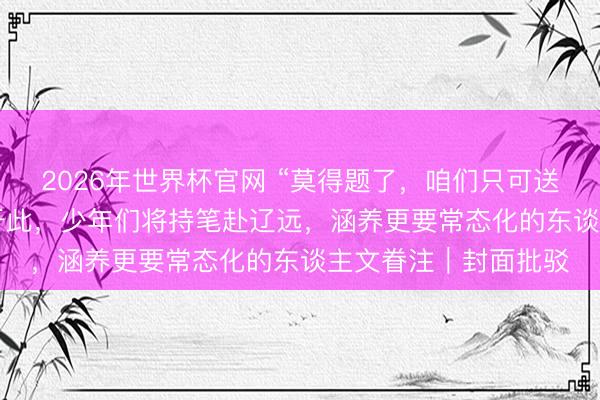 2026年世界杯官网 “莫得题了，咱们只可送你们到这儿”  题尽于此，少年们将持笔赴辽远，涵养更要常态化的东谈主文眷注｜封面批驳
