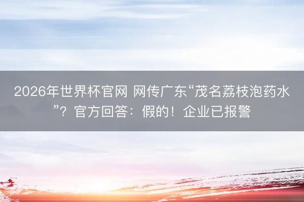 2026年世界杯官网 网传广东“茂名荔枝泡药水”？官方回答：假的！企业已报警