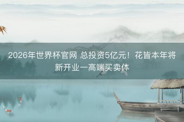 2026年世界杯官网 总投资5亿元！花皆本年将新开业一高端买卖体