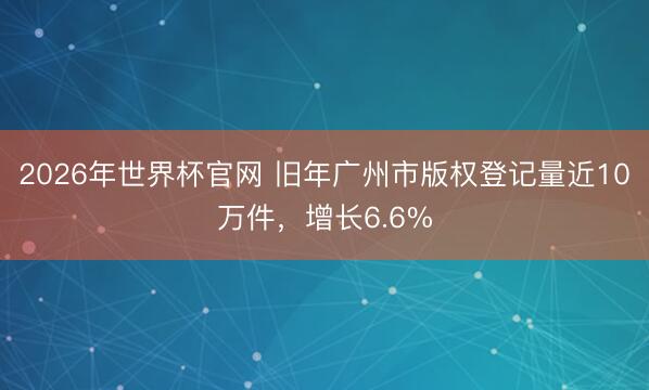 2026年世界杯官网 旧年广州市版权登记量近10万件，增长6.6%