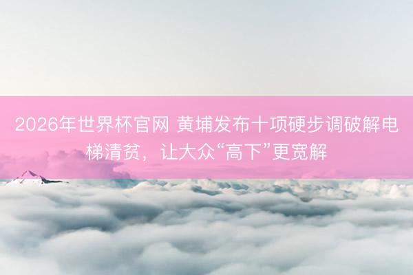 2026年世界杯官网 黄埔发布十项硬步调破解电梯清贫，让大众“高下”更宽解