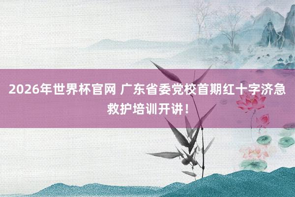 2026年世界杯官网 广东省委党校首期红十字济急救护培训开讲！