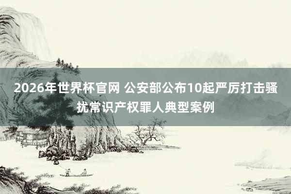 2026年世界杯官网 公安部公布10起严厉打击骚扰常识产权罪人典型案例