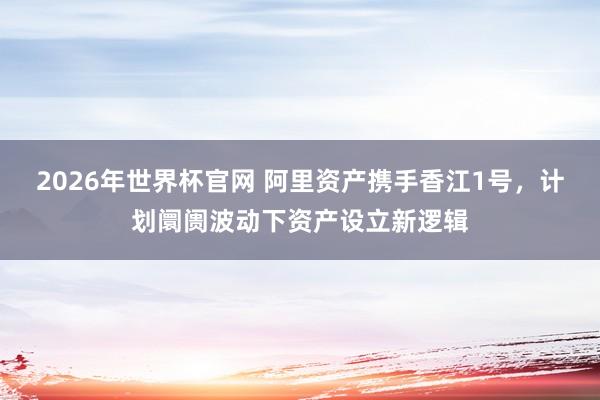 2026年世界杯官网 阿里资产携手香江1号，计划阛阓波动下资产设立新逻辑