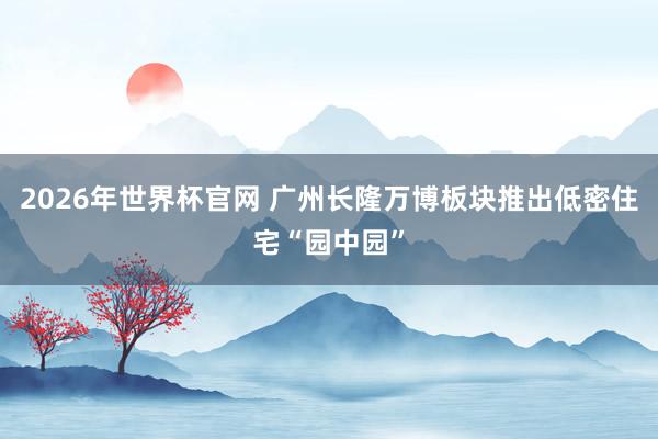 2026年世界杯官网 广州长隆万博板块推出低密住宅“园中园”