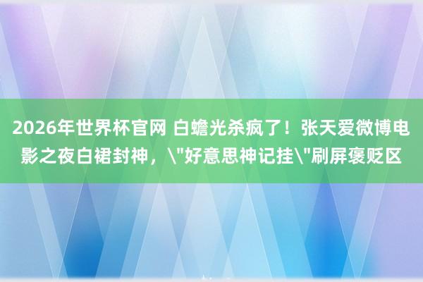 2026年世界杯官网 白蟾光杀疯了！张天爱微博电影之夜白裙封神，