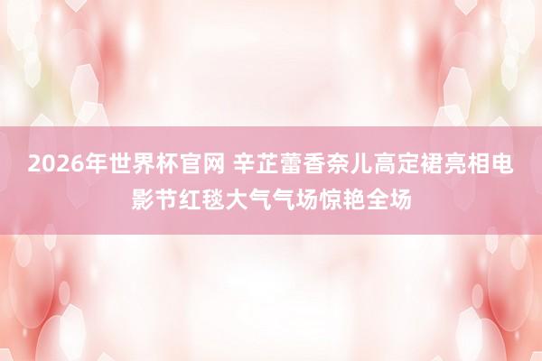 2026年世界杯官网 辛芷蕾香奈儿高定裙亮相电影节红毯大气气场惊艳全场