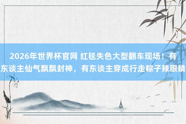 2026年世界杯官网 红毯失色大型翻车现场！有东谈主仙气飘飘封神，有东谈主穿成行走粽子辣眼睛