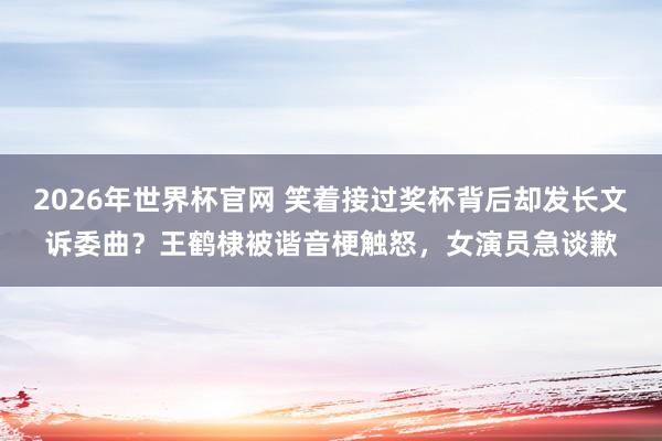 2026年世界杯官网 笑着接过奖杯背后却发长文诉委曲？王鹤棣被谐音梗触怒，女演员急谈歉