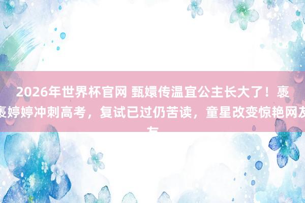 2026年世界杯官网 甄嬛传温宜公主长大了！褭褭婷婷冲刺高考，复试已过仍苦读，童星改变惊艳网友