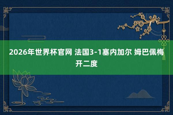 2026年世界杯官网 法国3-1塞内加尔 姆巴佩梅开二度