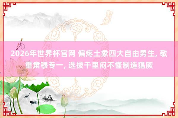 2026年世界杯官网 偏疼土象四大自由男生, 敬重肃穆专一, 选拔千里闷不懂制造猖厥