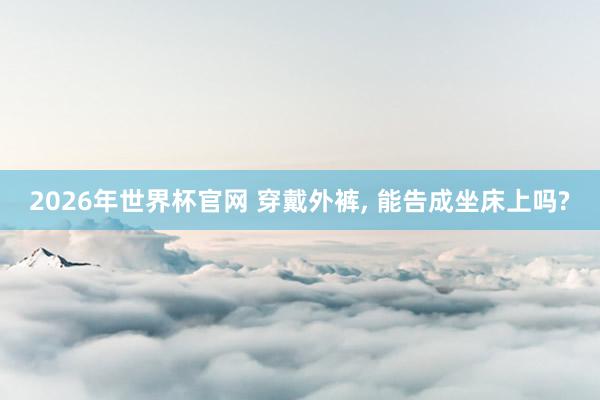 2026年世界杯官网 穿戴外裤, 能告成坐床上吗?