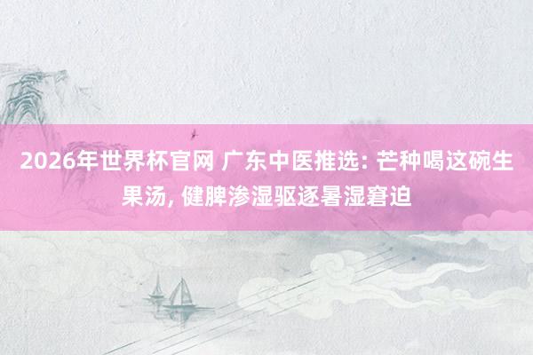 2026年世界杯官网 广东中医推选: 芒种喝这碗生果汤， 健脾渗湿驱逐暑湿窘迫