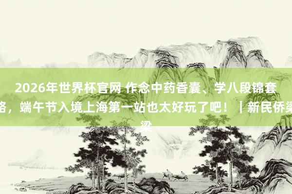 2026年世界杯官网 作念中药香囊、学八段锦套路,端午节入境上海第一站也太好玩了吧!|新民侨梁