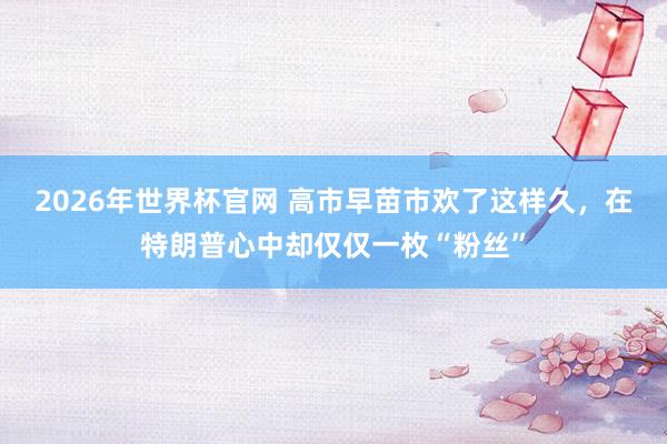 2026年世界杯官网 高市早苗市欢了这样久，在特朗普心中却仅仅一枚“粉丝”