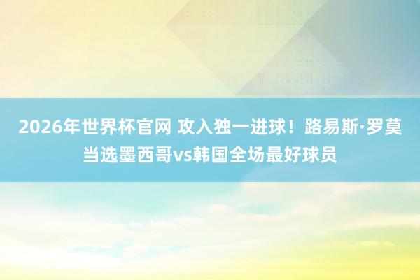 2026年世界杯官网 攻入独一进球！路易斯·罗莫当选墨西哥vs韩国全场最好球员