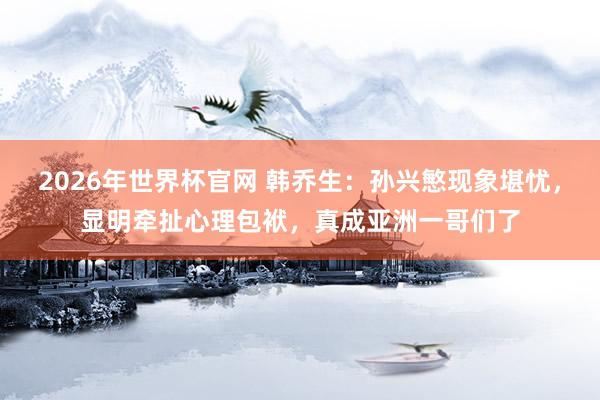 2026年世界杯官网 韩乔生：孙兴慜现象堪忧，显明牵扯心理包袱，真成亚洲一哥们了