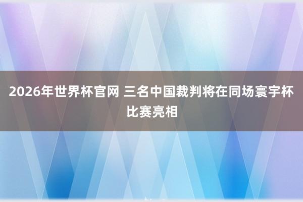 2026年世界杯官网 三名中国裁判将在同场寰宇杯比赛亮相