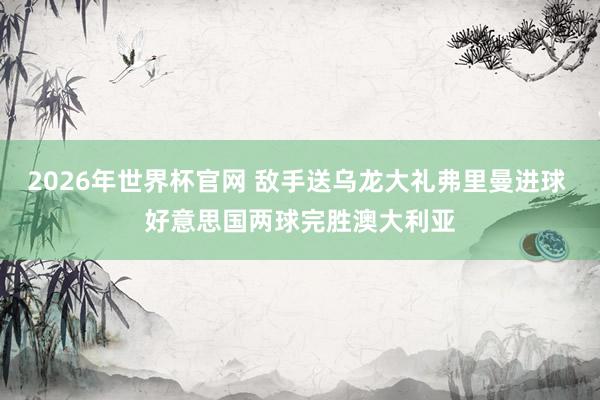 2026年世界杯官网 敌手送乌龙大礼弗里曼进球 好意思国两球完胜澳大利亚