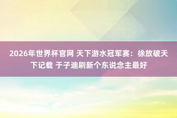 2026年世界杯官网 天下游水冠军赛:徐放破天下记载 于子迪刷新个东说念主最好