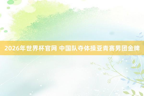 2026年世界杯官网 中国队夺体操亚青赛男团金牌